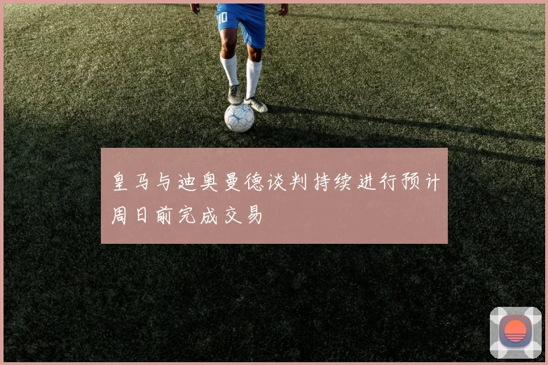 皇马与迪奥曼德谈判持续进行预计周日前完成交易