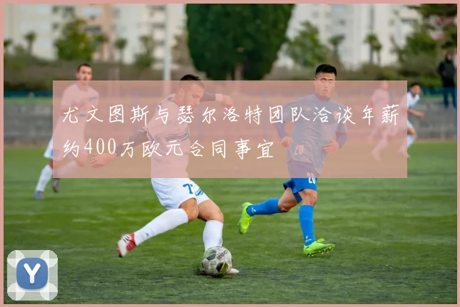 尤文图斯与瑟尔洛特团队洽谈年薪约400万欧元合同事宜