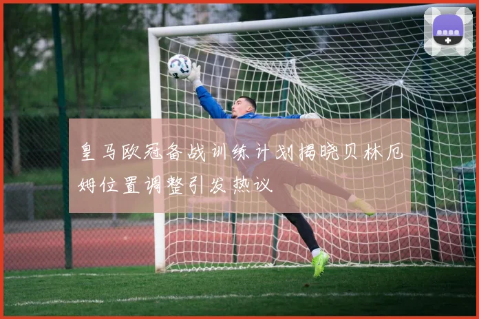 皇马欧冠备战训练计划揭晓贝林厄姆位置调整引发热议