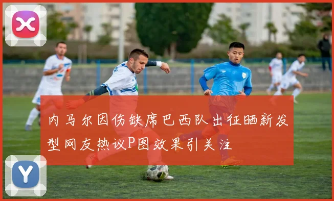 内马尔因伤缺席巴西队出征晒新发型网友热议P图效果引关注